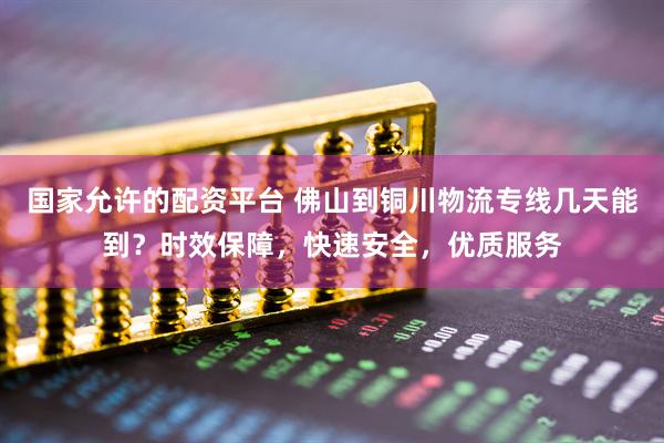 国家允许的配资平台 佛山到铜川物流专线几天能到？时效保障，快速安全，优质服务