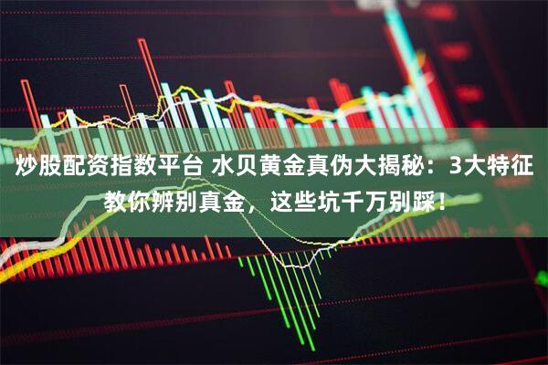 炒股配资指数平台 水贝黄金真伪大揭秘：3大特征教你辨别真金，这些坑千万别踩！