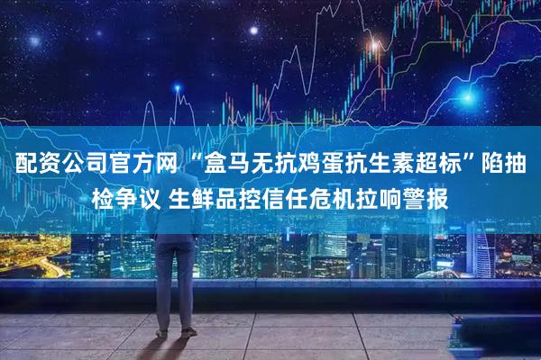 配资公司官方网 “盒马无抗鸡蛋抗生素超标”陷抽检争议 生鲜品控信任危机拉响警报