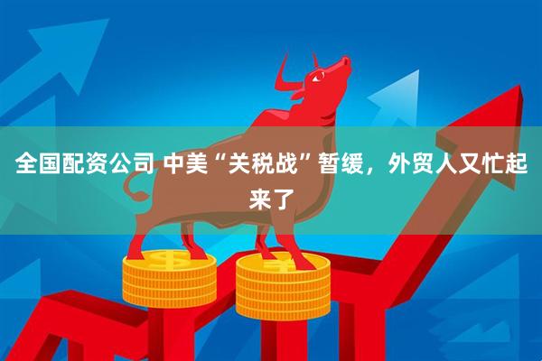 全国配资公司 中美“关税战”暂缓，外贸人又忙起来了