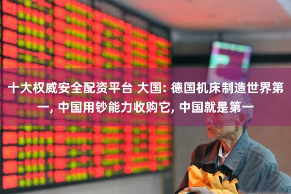 十大权威安全配资平台 大国: 德国机床制造世界第一, 中国用钞能力收购它, 中国就是第一
