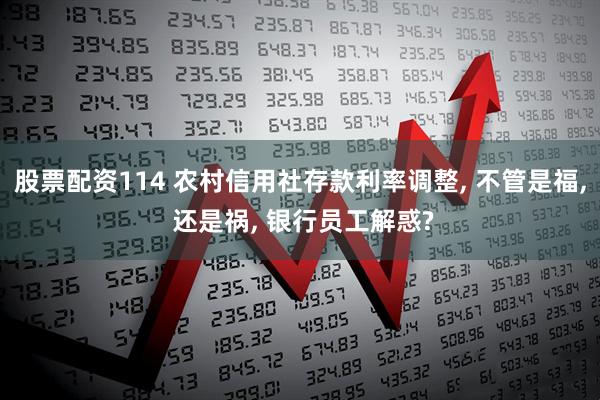股票配资114 农村信用社存款利率调整, 不管是福, 还是祸, 银行员工解惑?