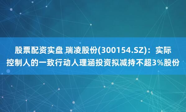 股票配资实盘 瑞凌股份(300154.SZ)：实际控制人的一致行动人理涵投资拟减持不超3%股份
