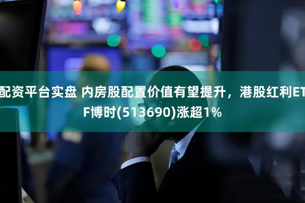 配资平台实盘 内房股配置价值有望提升，港股红利ETF博时(513690)涨超1%