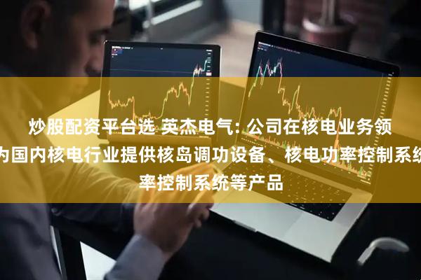 炒股配资平台选 英杰电气: 公司在核电业务领域主要为国内核电行业提供核岛调功设备、核电功率控制系统等产品
