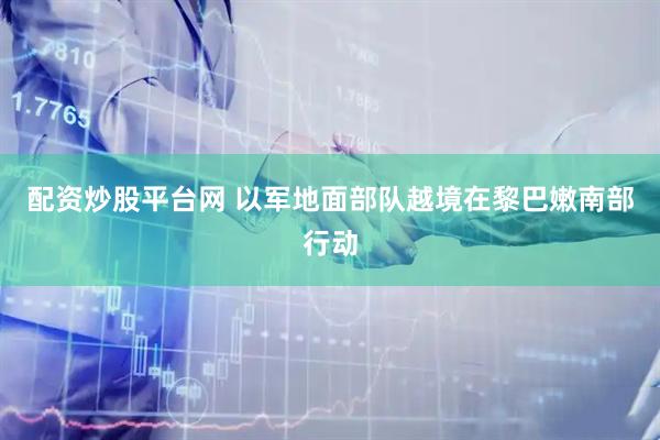 配资炒股平台网 以军地面部队越境在黎巴嫩南部行动