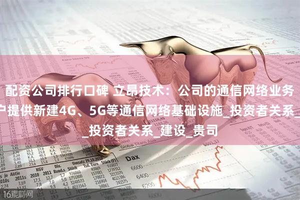 配资公司排行口碑 立昂技术：公司的通信网络业务主要为客户提供新建4G、5G等通信网络基础设施_投资者关系_建设_贵司