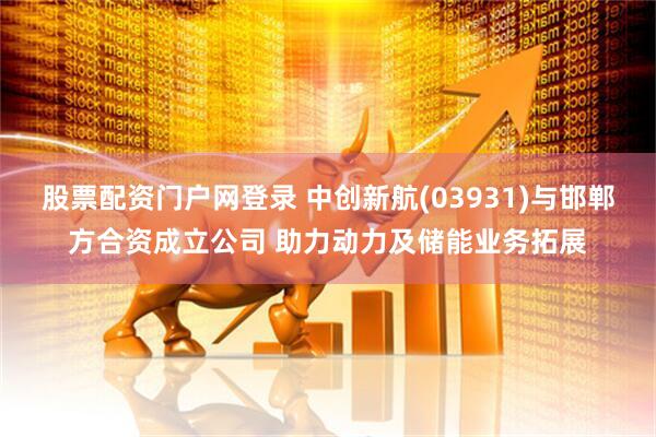 股票配资门户网登录 中创新航(03931)与邯郸方合资成立公司 助力动力及储能业务拓展