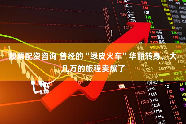 股票配资咨询 曾经的“绿皮火车”华丽转身，大几万的旅程卖爆了