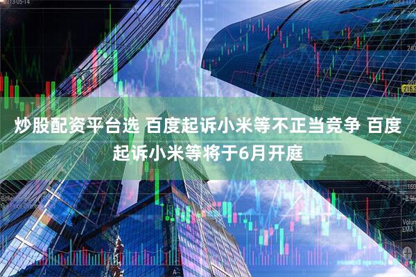 炒股配资平台选 百度起诉小米等不正当竞争 百度起诉小米等将于6月开庭