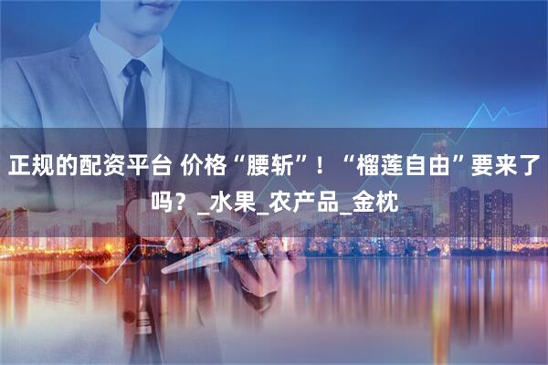 正规的配资平台 价格“腰斩”！“榴莲自由”要来了吗？_水果_农产品_金枕