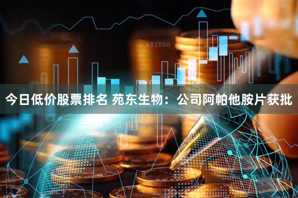 今日低价股票排名 苑东生物：公司阿帕他胺片获批