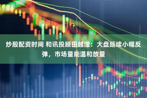 炒股配资时间 和讯投顾田越滢：大盘延续小幅反弹，市场量能温和放量