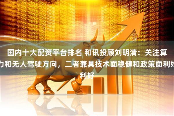 国内十大配资平台排名 和讯投顾刘明清：关注算力和无人驾驶方向，二者兼具技术面稳健和政策面利好