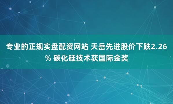 专业的正规实盘配资网站 天岳先进股价下跌2.26% 碳化硅技术获国际金奖