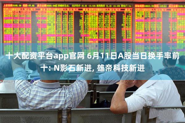 十大配资平台app官网 6月11日A股当日换手率前十: N影石新进, 雄帝科技新进