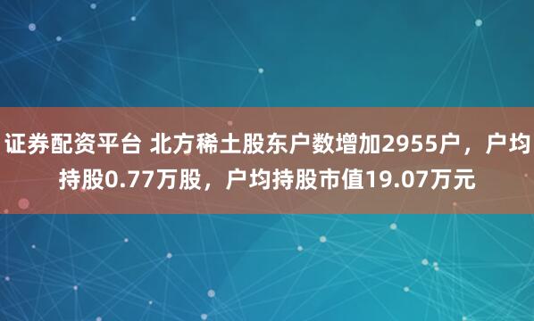 证券配资平台 北方稀土股东户数增加2955户，户均持股0.77万股，户均持股市值19.07万元