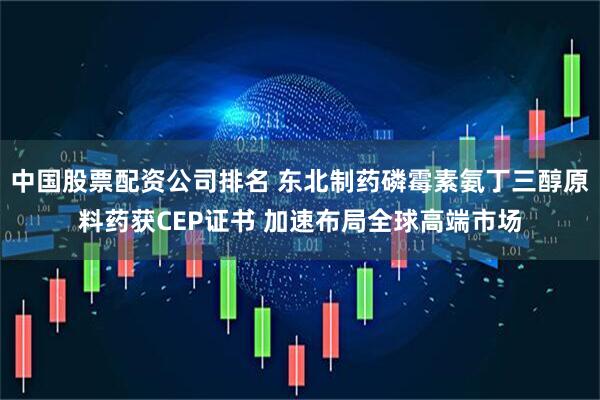 中国股票配资公司排名 东北制药磷霉素氨丁三醇原料药获CEP证书 加速布局全球高端市场