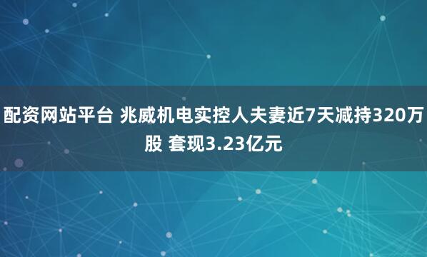 配资网站平台 兆威机电实控人夫妻近7天减持320万股 套现3.23亿元
