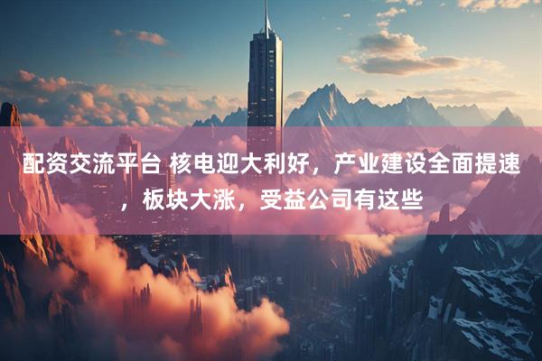 配资交流平台 核电迎大利好，产业建设全面提速，板块大涨，受益公司有这些