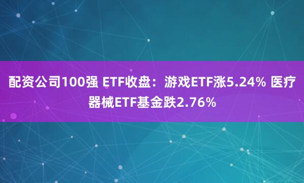 配资公司100强 ETF收盘：游戏ETF涨5.24% 医疗器械ETF基金跌2.76%
