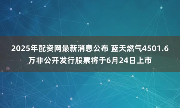 2025年配资网最新消息公布 蓝天燃气4501.6万非公开发行股票将于6月24日上市