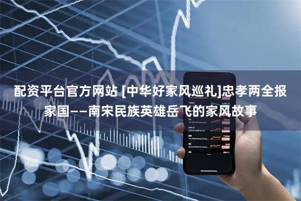 配资平台官方网站 [中华好家风巡礼]忠孝两全报家国——南宋民族英雄岳飞的家风故事