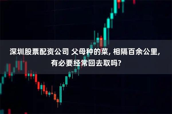 深圳股票配资公司 父母种的菜, 相隔百余公里, 有必要经常回去取吗?