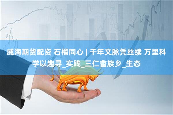 威海期货配资 石榴同心 | 千年文脉凭丝续 万里科学以趣寻_实践_三仁畲族乡_生态