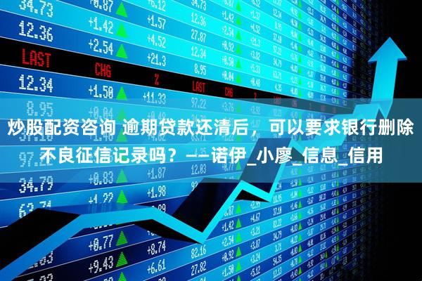 炒股配资咨询 逾期贷款还清后，可以要求银行删除不良征信记录吗？——诺伊_小廖_信息_信用