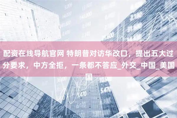 配资在线导航官网 特朗普对访华改口，提出五大过分要求，中方全拒，一条都不答应_外交_中国_美国
