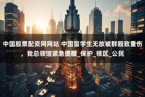 中国股票配资网网站 中国留学生无故被群殴致重伤,我总领馆紧急提醒_保护_领区_公民