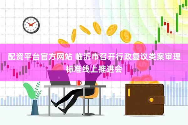 配资平台官方网站 临沂市召开行政复议类案审理标准线上推进会