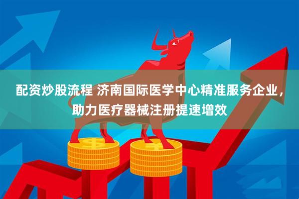 配资炒股流程 济南国际医学中心精准服务企业，助力医疗器械注册提速增效