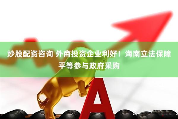 炒股配资咨询 外商投资企业利好！海南立法保障平等参与政府采购