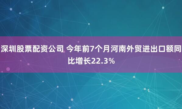 深圳股票配资公司 今年前7个月河南外贸进出口额同比增长22.3%