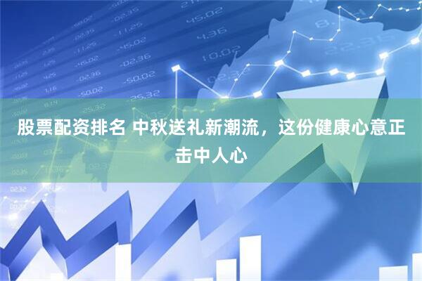 股票配资排名 中秋送礼新潮流，这份健康心意正击中人心